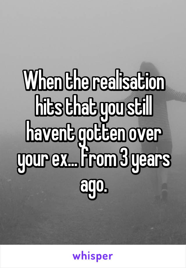 When the realisation hits that you still havent gotten over your ex... from 3 years ago.