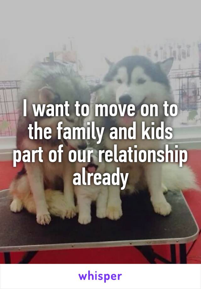 I want to move on to the family and kids part of our relationship already