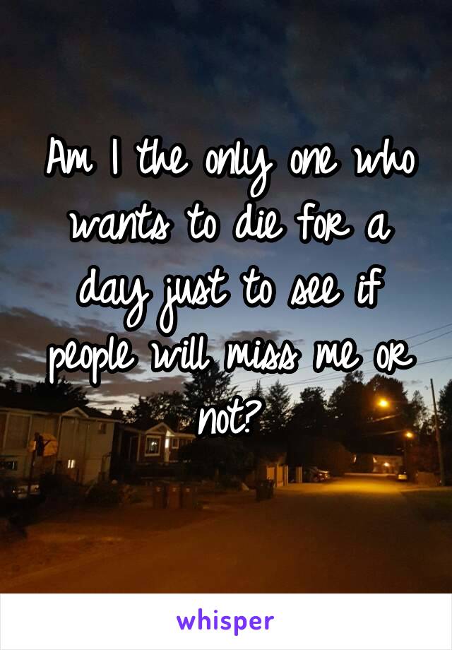 Am I the only one who wants to die for a day just to see if people will miss me or not?
