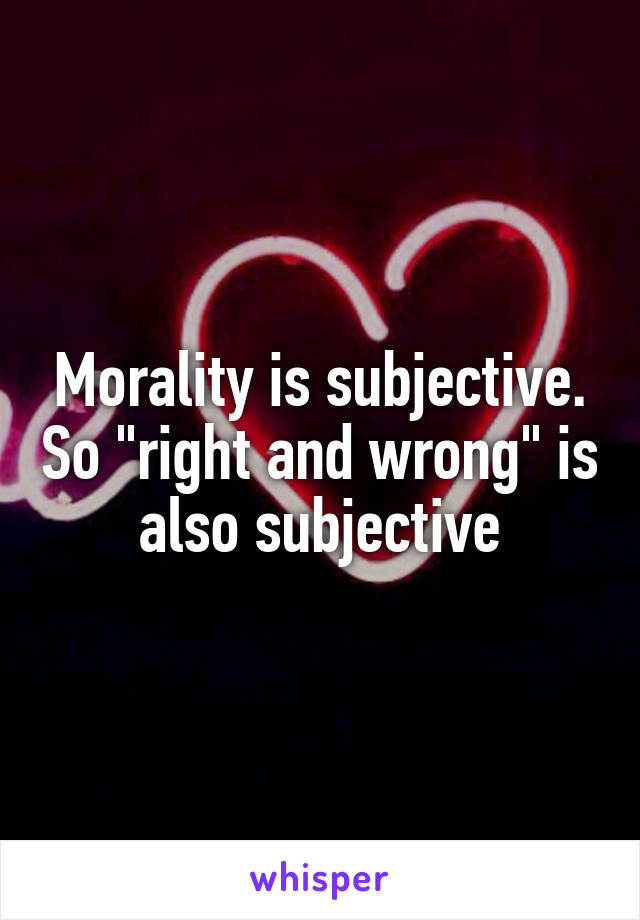 Morality is subjective. So "right and wrong" is also subjective