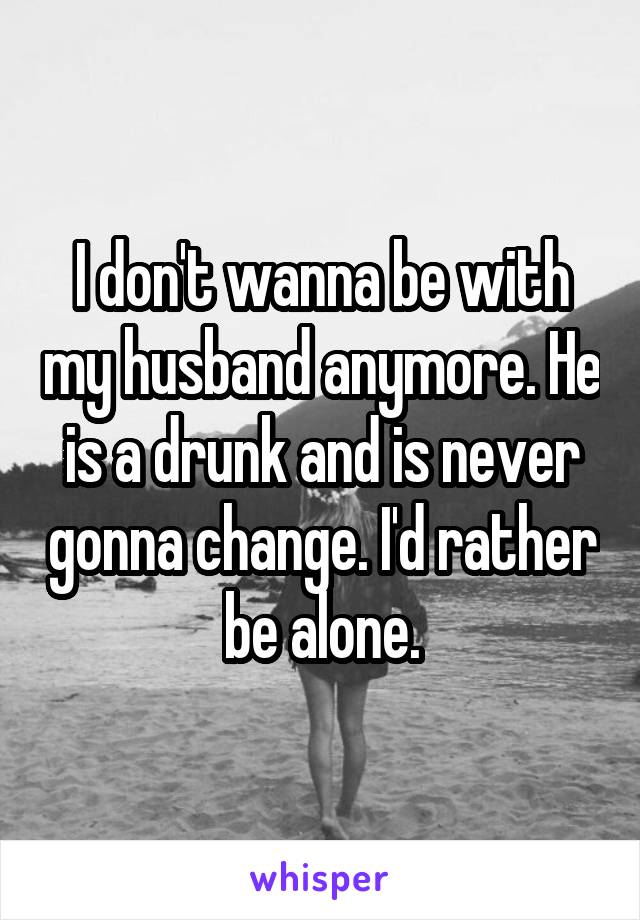 I don't wanna be with my husband anymore. He is a drunk and is never gonna change. I'd rather be alone.