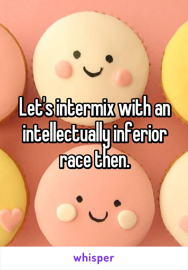 Let's intermix with an intellectually inferior race then.