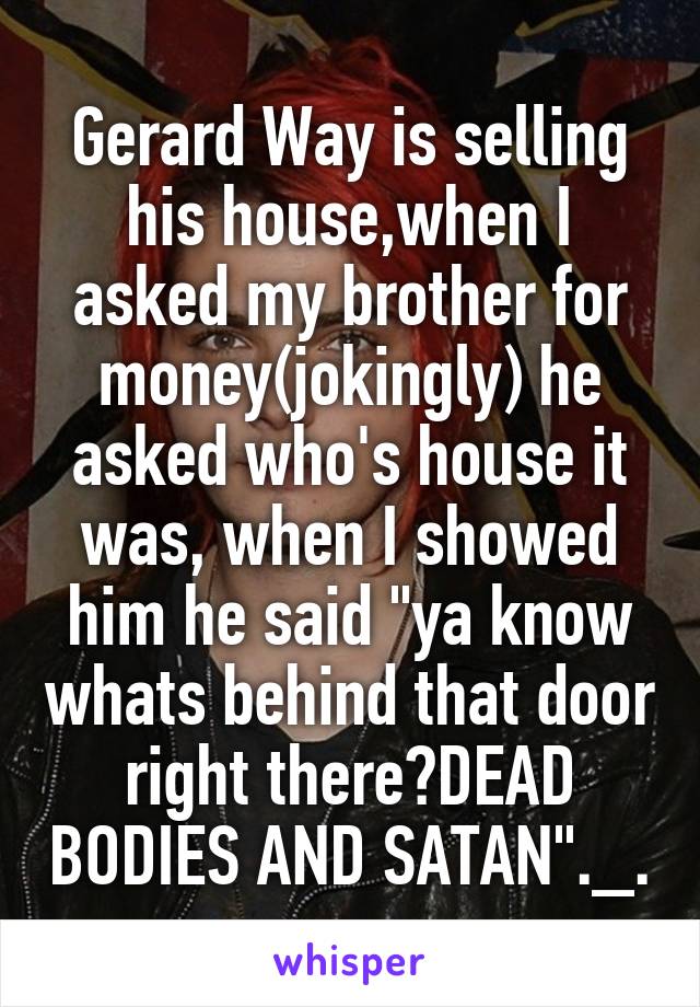 Gerard Way is selling his house,when I asked my brother for money(jokingly) he asked who's house it was, when I showed him he said "ya know whats behind that door right there?DEAD BODIES AND SATAN"._.