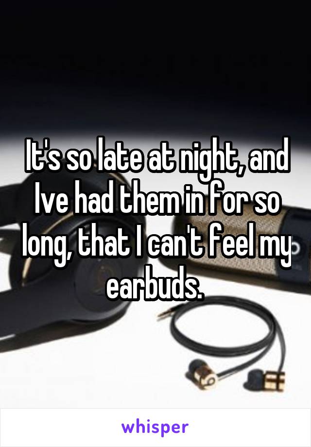 It's so late at night, and Ive had them in for so long, that I can't feel my earbuds. 