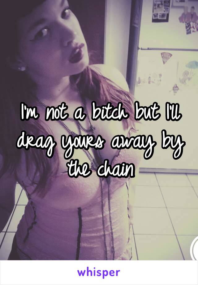 I'm not a bitch but I'll drag yours away by the chain