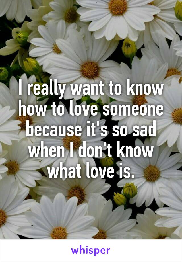 I really want to know how to love someone because it's so sad when I don't know what love is.