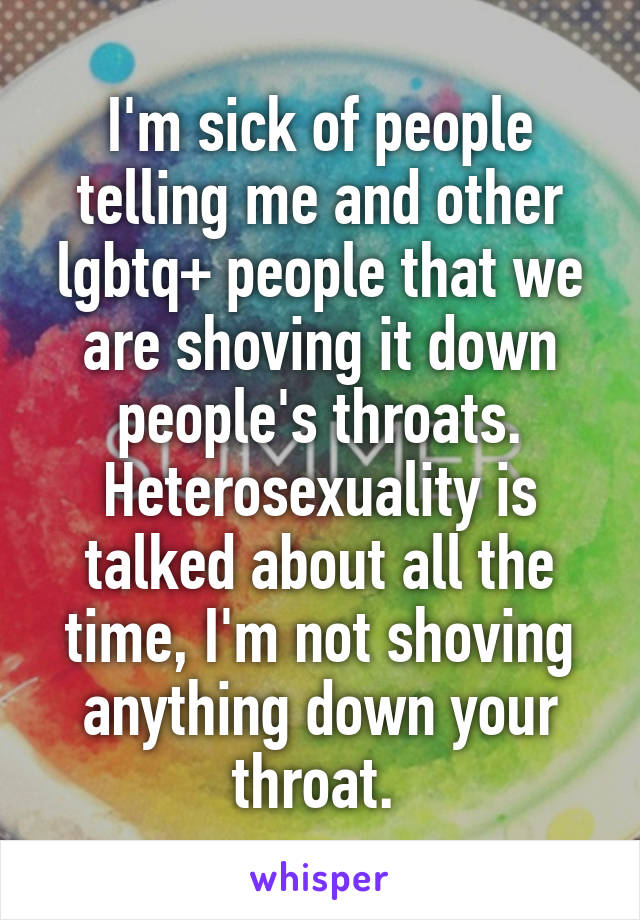 I'm sick of people telling me and other lgbtq+ people that we are shoving it down people's throats. Heterosexuality is talked about all the time, I'm not shoving anything down your throat. 