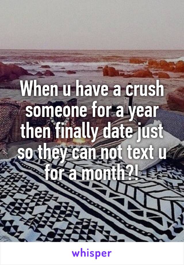 When u have a crush someone for a year then finally date just so they can not text u for a month?!