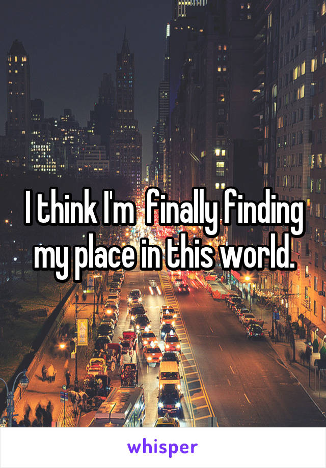 I think I'm  finally finding my place in this world.