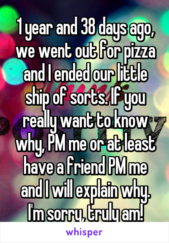 1 year and 38 days ago, we went out for pizza and I ended our little ship of sorts. If you really want to know why, PM me or at least have a friend PM me and I will explain why. I'm sorry, truly am!