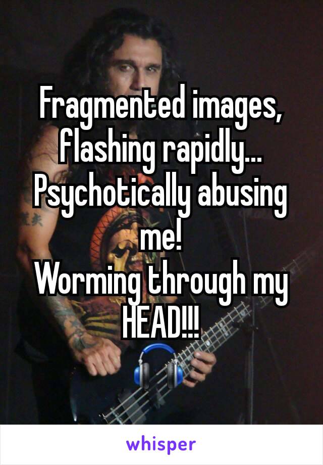 Fragmented images,  flashing rapidly...
Psychotically abusing me!
Worming through my HEAD!!!
🎧 