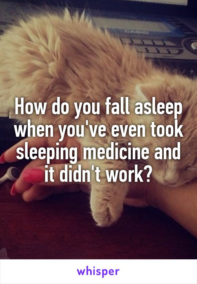 How do you fall asleep when you've even took sleeping medicine and it didn't work?