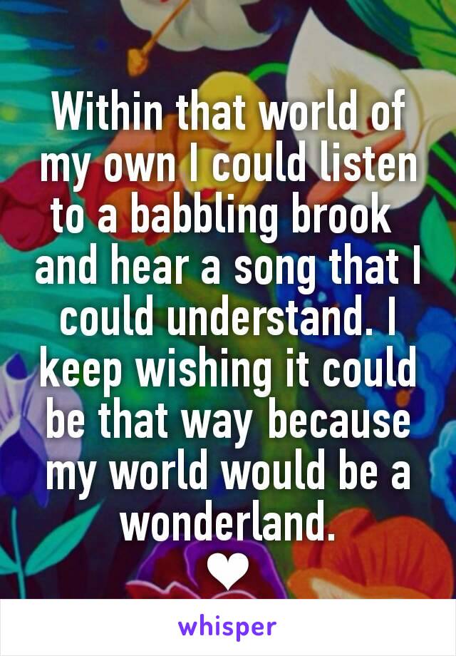 Within that world of my own I could listen to a babbling brook 
and hear a song that I could understand. I keep wishing it could be that way because my world would be a wonderland.
❤