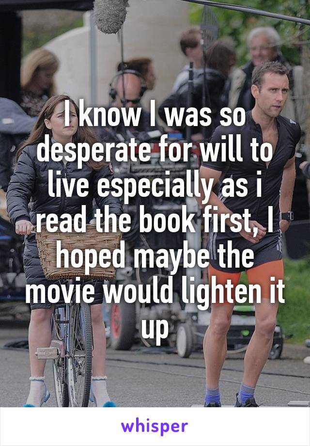 I know I was so desperate for will to live especially as i read the book first, I hoped maybe the movie would lighten it up