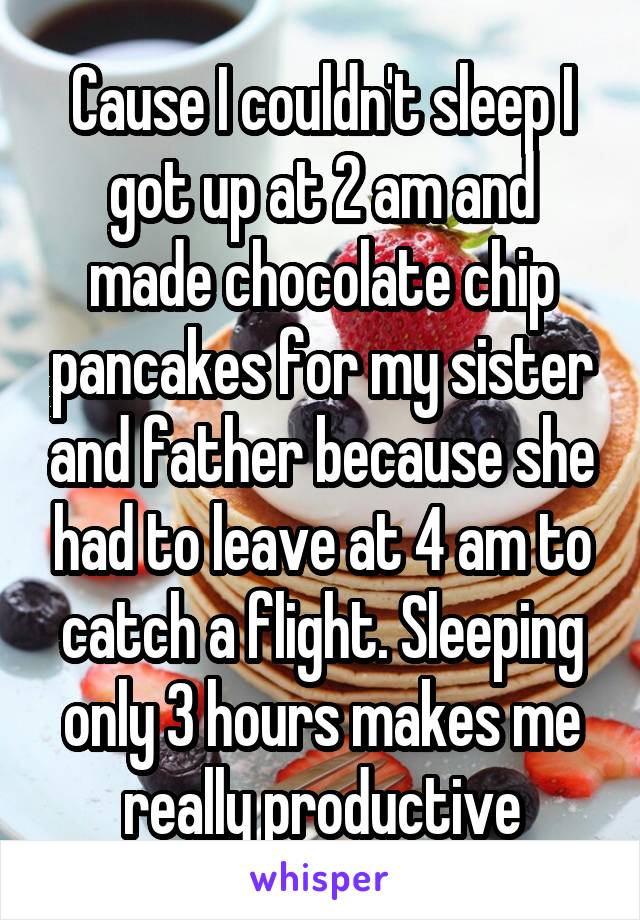 Cause I couldn't sleep I got up at 2 am and made chocolate chip pancakes for my sister and father because she had to leave at 4 am to catch a flight. Sleeping only 3 hours makes me really productive