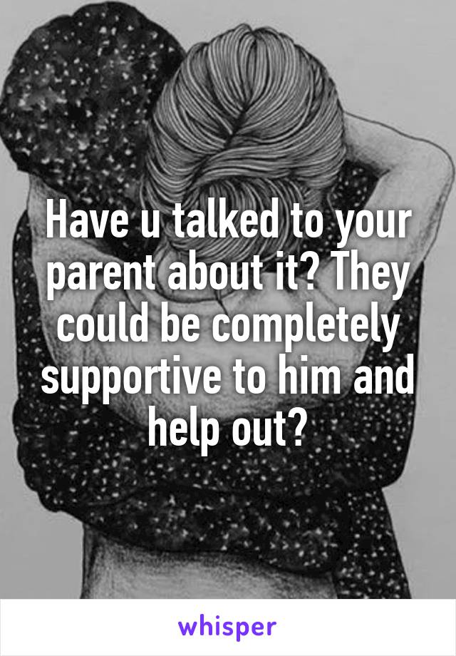 Have u talked to your parent about it? They could be completely supportive to him and help out?