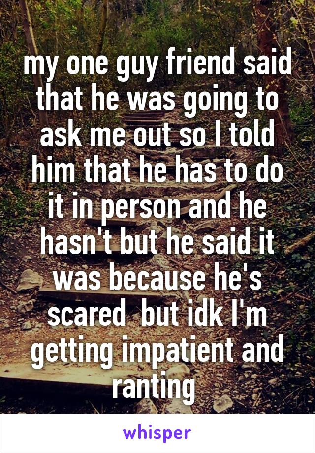 my one guy friend said that he was going to ask me out so I told him that he has to do it in person and he hasn't but he said it was because he's scared  but idk I'm getting impatient and ranting 