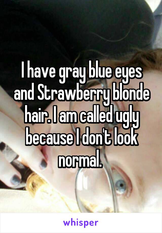 I have gray blue eyes and Strawberry blonde hair. I am called ugly because I don't look normal. 