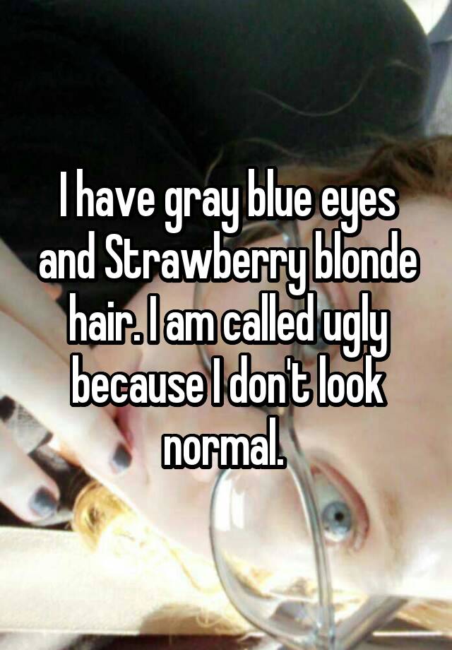 I have gray blue eyes and Strawberry blonde hair. I am called ugly because I don't look normal. 