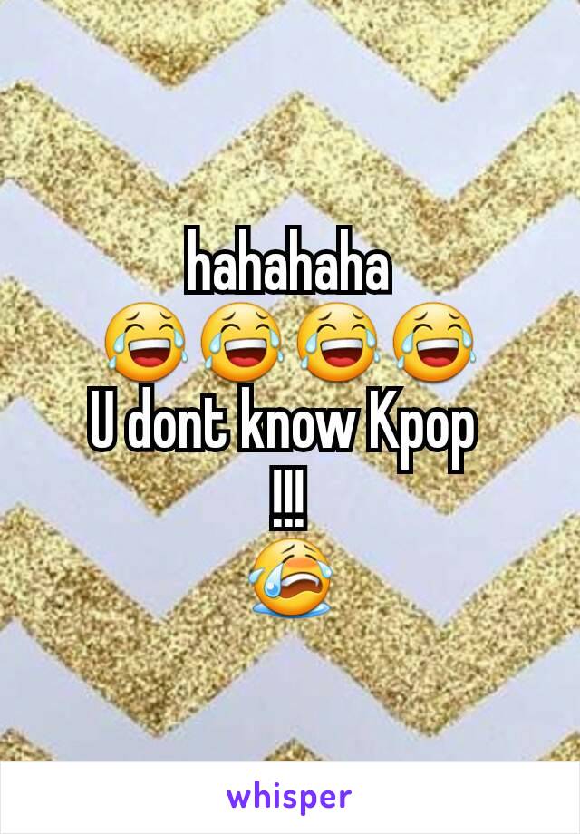 hahahaha
😂😂😂😂
U dont know Kpop 
!!!
😭