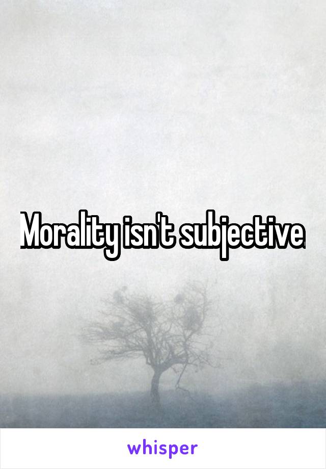 Morality isn't subjective.