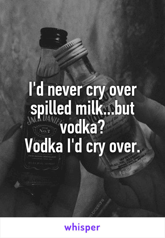 I'd never cry over spilled milk...but vodka?
Vodka I'd cry over.