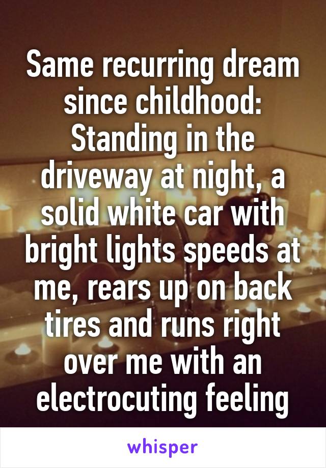 Same recurring dream since childhood: Standing in the driveway at night, a solid white car with bright lights speeds at me, rears up on back tires and runs right over me with an electrocuting feeling