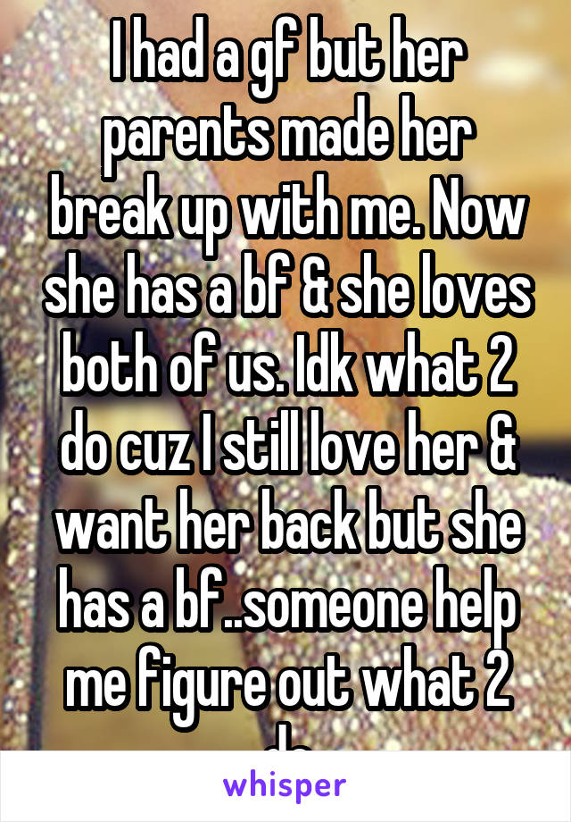 I had a gf but her parents made her break up with me. Now she has a bf & she loves both of us. Idk what 2 do cuz I still love her & want her back but she has a bf..someone help me figure out what 2 do