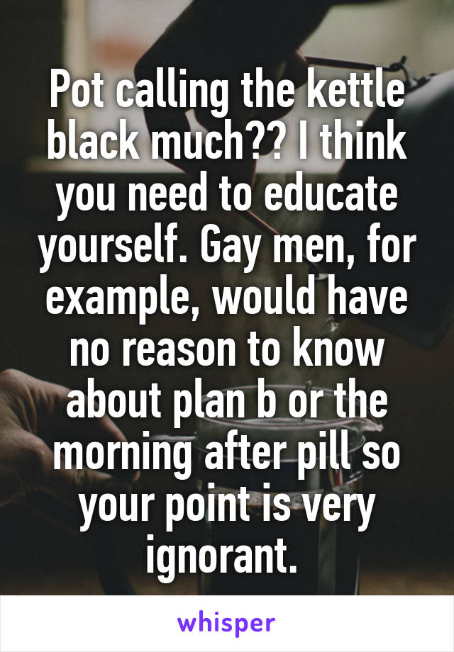 Pot calling the kettle black much?? I think you need to educate yourself. Gay men, for example, would have no reason to know about plan b or the morning after pill so your point is very ignorant. 