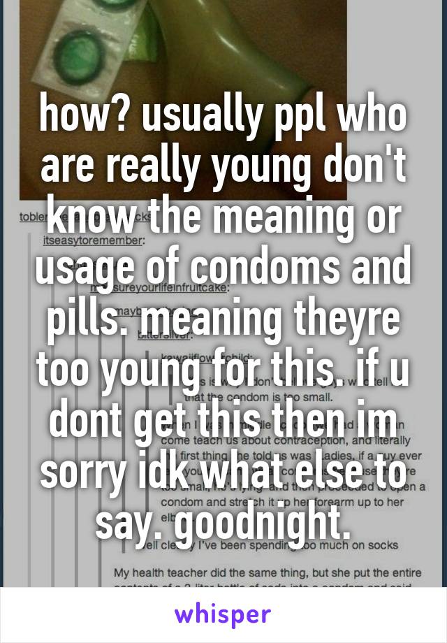 how? usually ppl who are really young don't know the meaning or usage of condoms and pills. meaning theyre too young for this. if u dont get this then im sorry idk what else to say. goodnight.