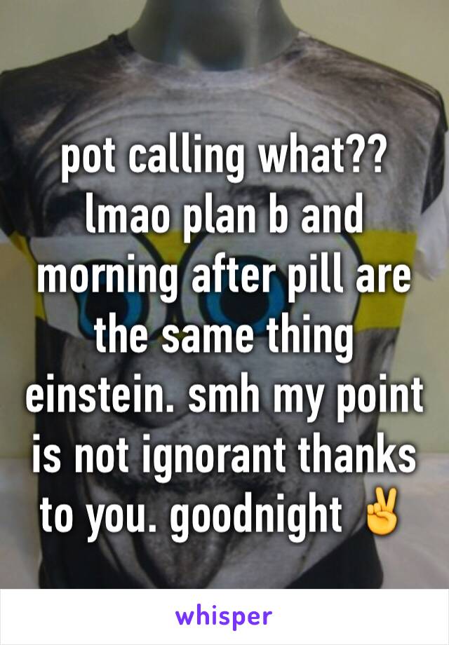 pot calling what?? lmao plan b and morning after pill are the same thing einstein. smh my point is not ignorant thanks to you. goodnight ✌️