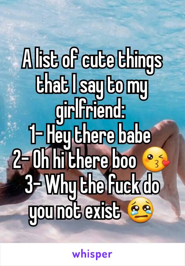 A list of cute things that I say to my girlfriend: 
1- Hey there babe 
2- Oh hi there boo 😘
3- Why the fuck do you not exist 😢