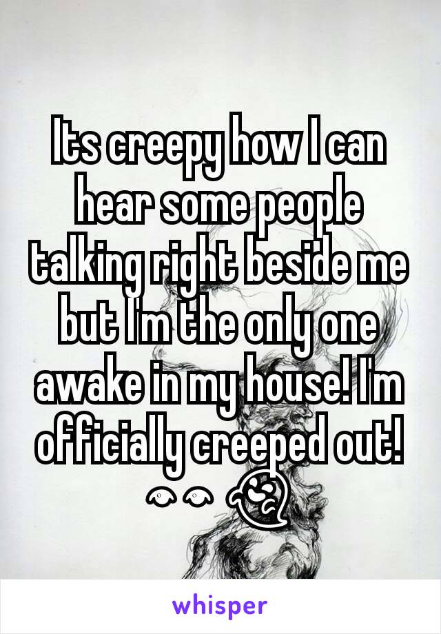 Its creepy how I can hear some people talking right beside me but I'm the only one awake in my house! I'm officially creeped out! 👀👻