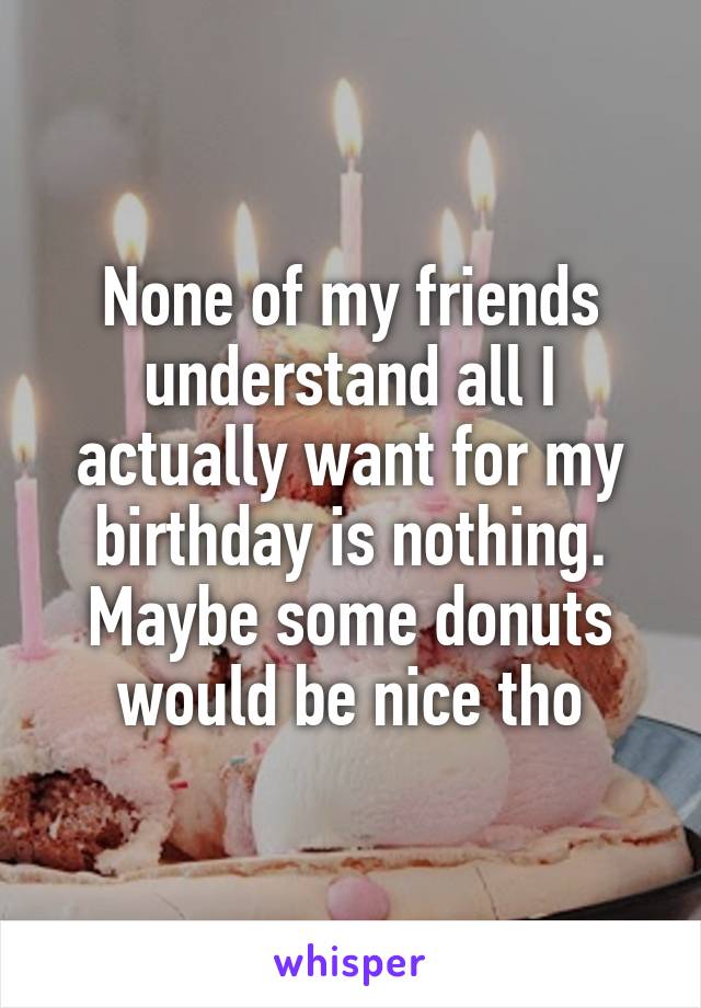 None of my friends understand all I actually want for my birthday is nothing. Maybe some donuts would be nice tho