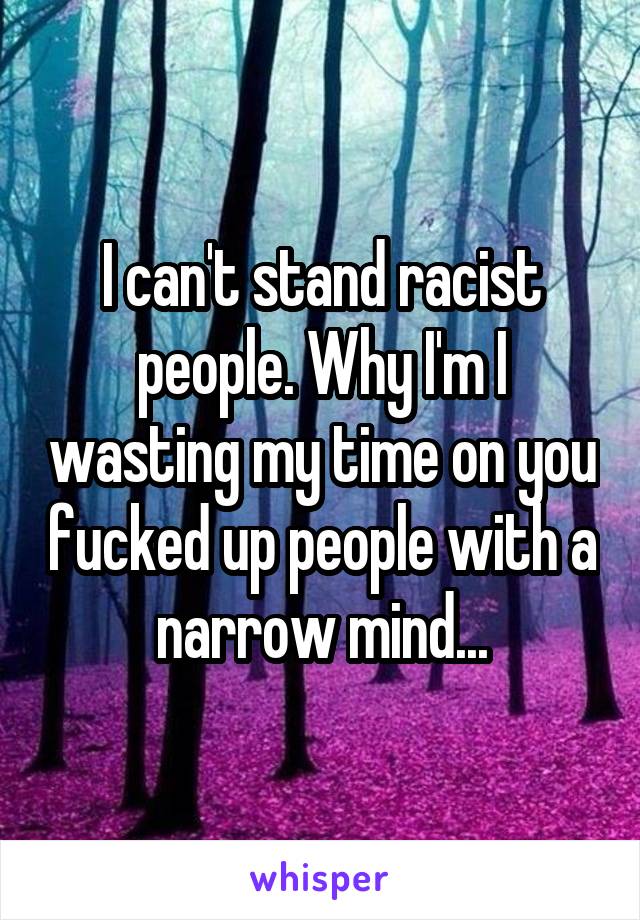 I can't stand racist people. Why I'm I wasting my time on you fucked up people with a narrow mind...