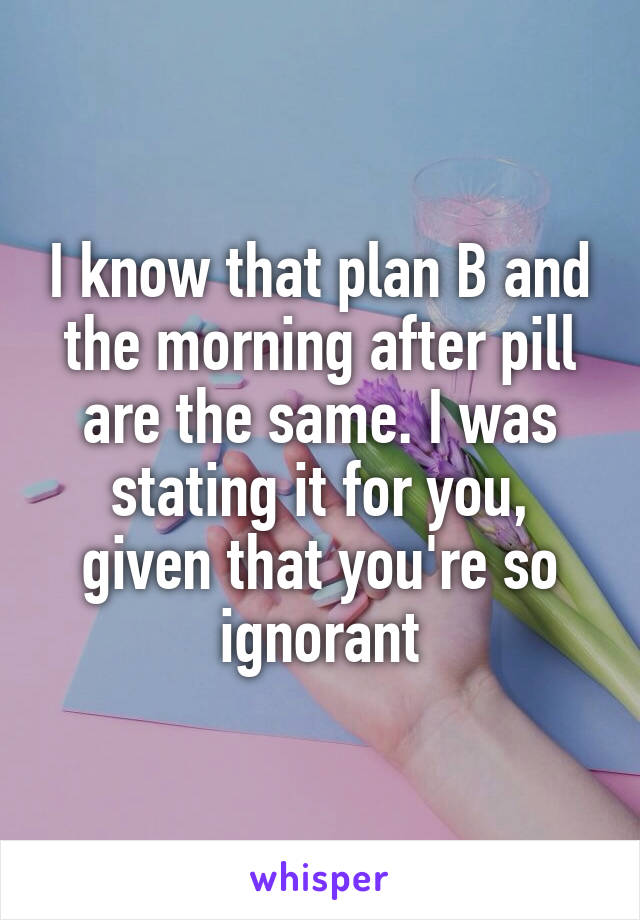 I know that plan B and the morning after pill are the same. I was stating it for you, given that you're so ignorant