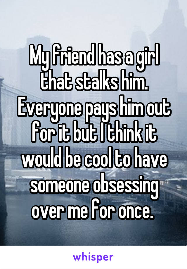 My friend has a girl that stalks him. Everyone pays him out for it but I think it would be cool to have someone obsessing over me for once. 