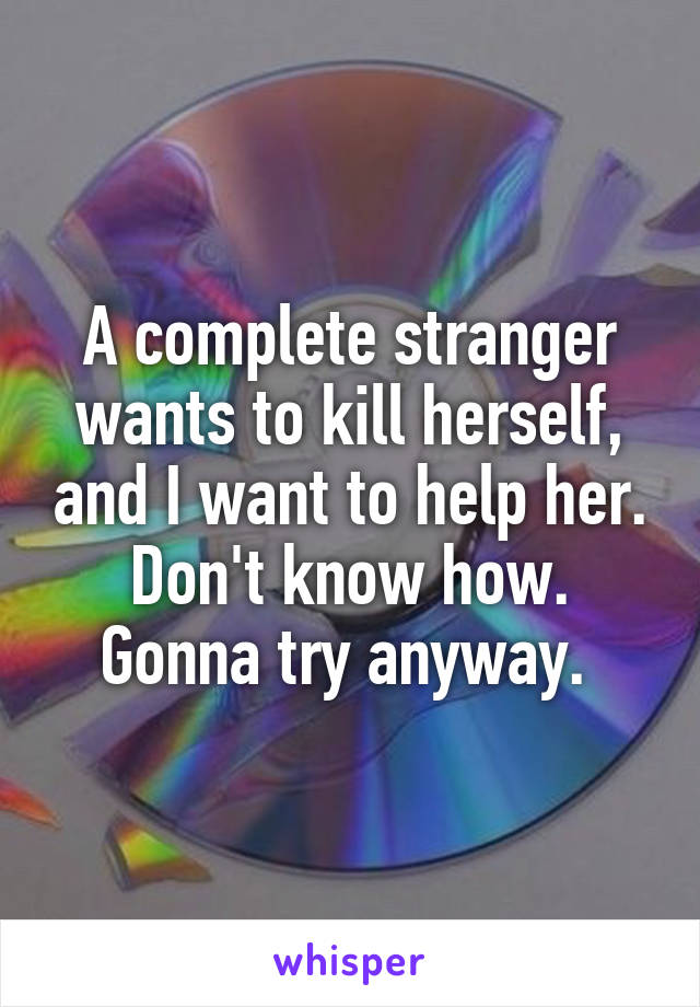 A complete stranger wants to kill herself, and I want to help her. Don't know how. Gonna try anyway. 