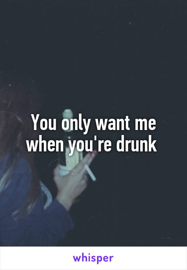 You only want me when you're drunk 