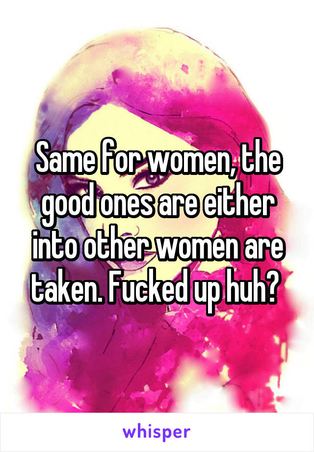 Same for women, the good ones are either into other women are taken. Fucked up huh? 