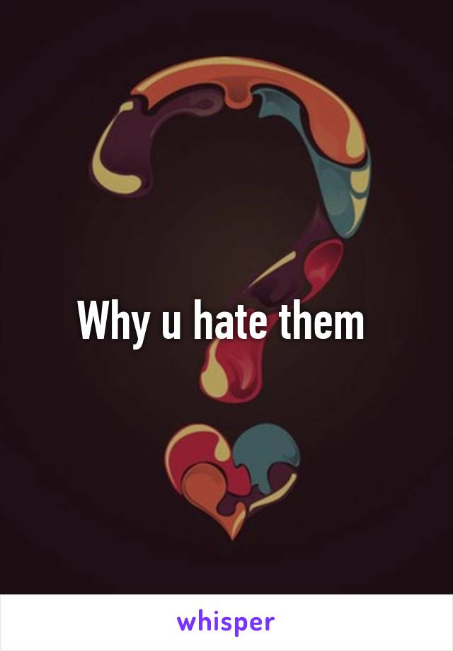 Why u hate them 