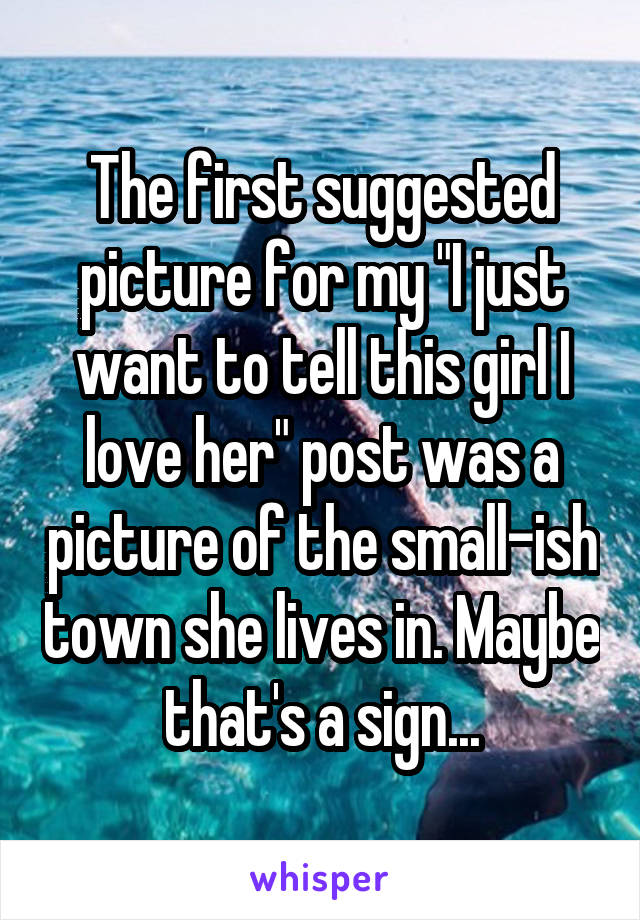 The first suggested picture for my "I just want to tell this girl I love her" post was a picture of the small-ish town she lives in. Maybe that's a sign...