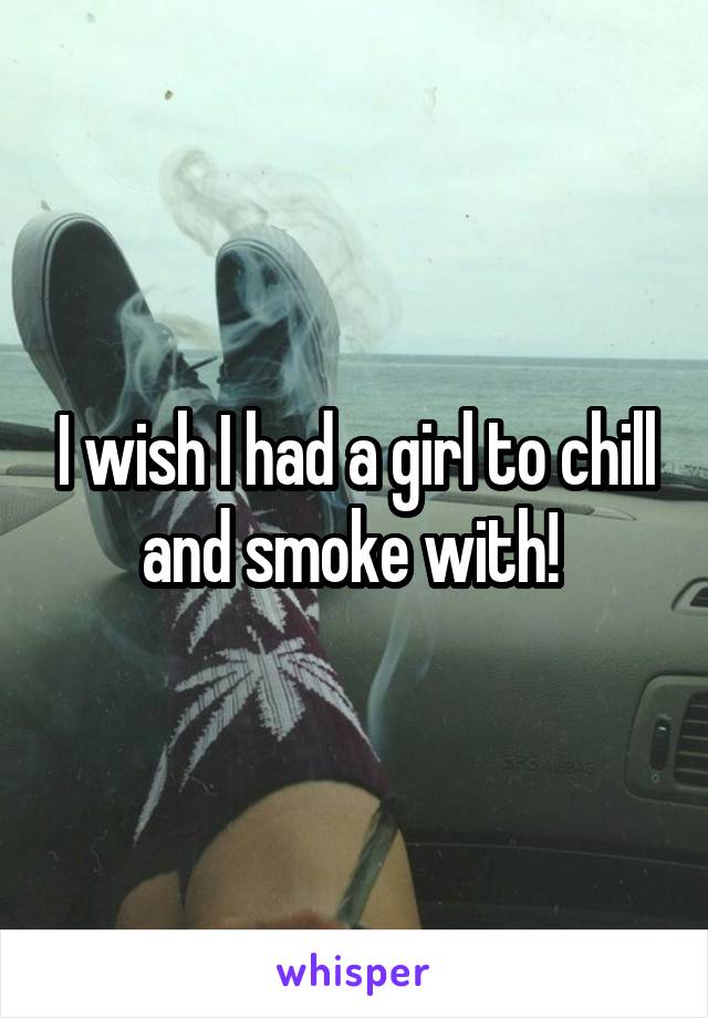 I wish I had a girl to chill and smoke with! 