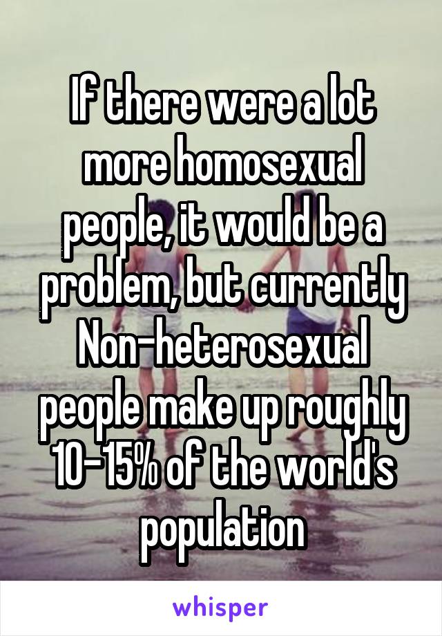 If there were a lot more homosexual people, it would be a problem, but currently Non-heterosexual people make up roughly 10-15% of the world's population