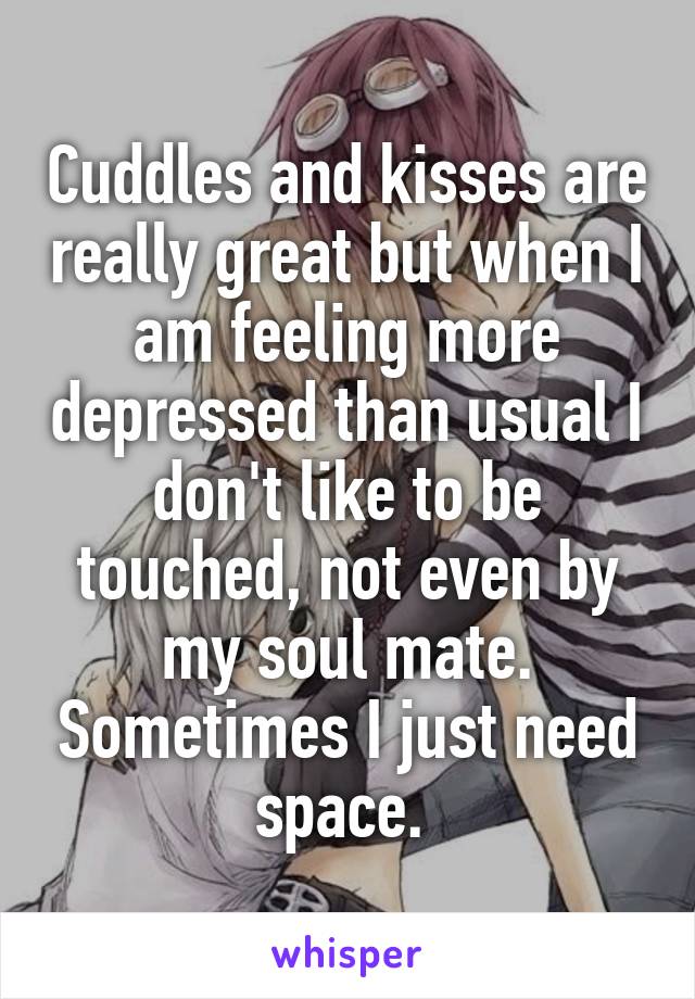 Cuddles and kisses are really great but when I am feeling more depressed than usual I don't like to be touched, not even by my soul mate. Sometimes I just need space. 