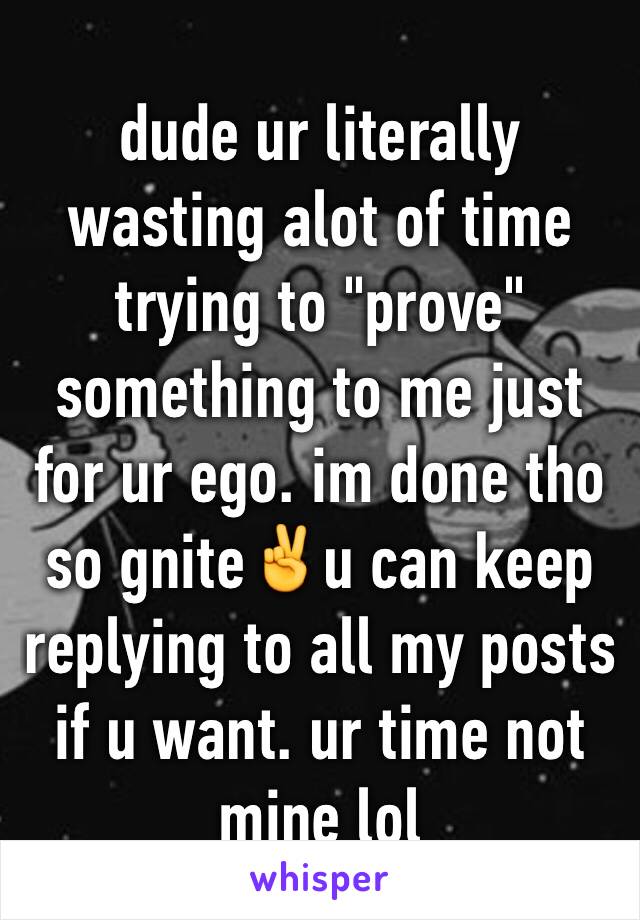 dude ur literally wasting alot of time trying to "prove" something to me just for ur ego. im done tho so gnite✌️u can keep replying to all my posts if u want. ur time not mine lol