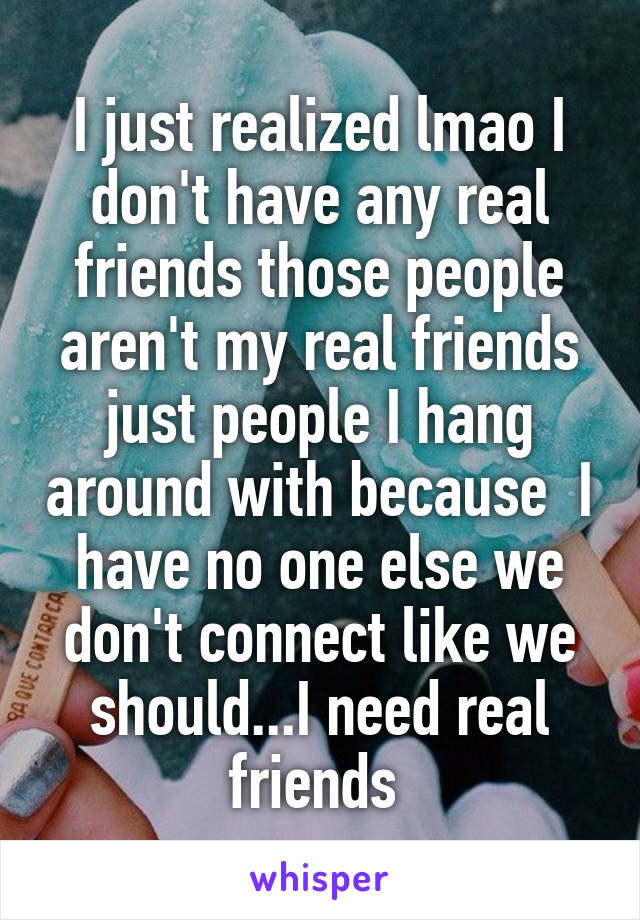 I just realized lmao I don't have any real friends those people aren't my real friends just people I hang around with because  I have no one else we don't connect like we should...I need real friends 