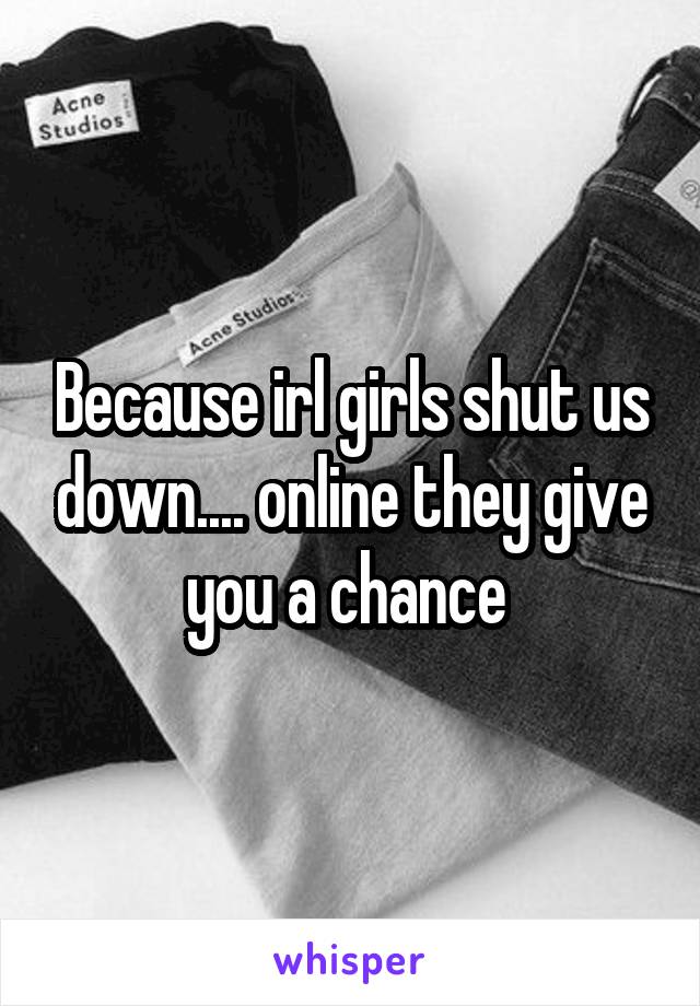 Because irl girls shut us down.... online they give you a chance 