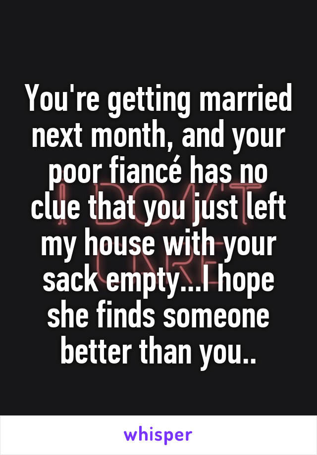 You're getting married next month, and your poor fiancé has no clue that you just left my house with your sack empty...I hope she finds someone better than you..