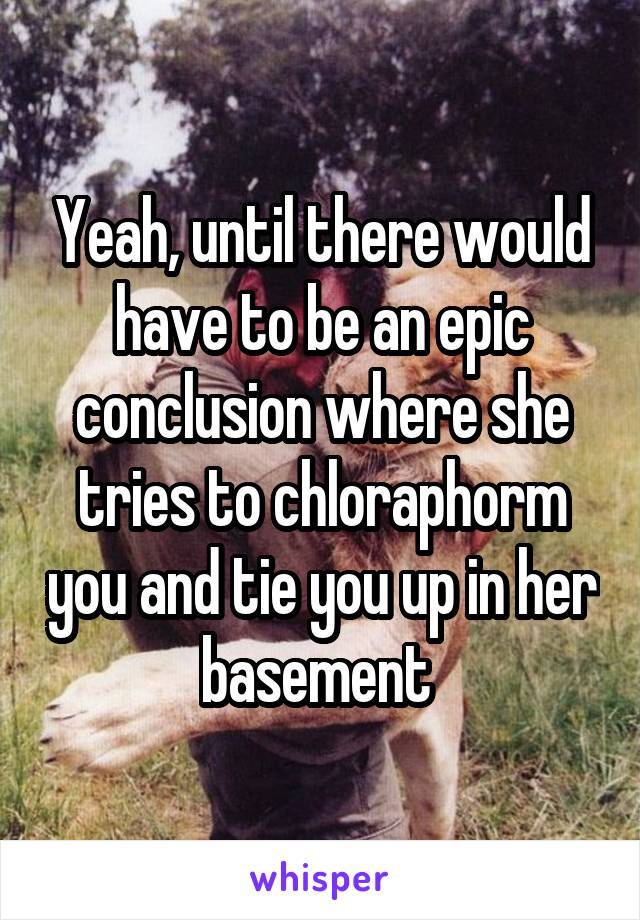 Yeah, until there would have to be an epic conclusion where she tries to chloraphorm you and tie you up in her basement 